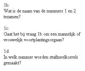 Text Box: 1b:
Wat is de naam van de nummers 1 en 2 tezamen?
 
1c:
Gaat het bij vraag 1b om een mannelijk of vrouwelijk voortplantingsorgaan?
 
1d:
In welk nummer worden stuifmeelkorrels gemaakt?
